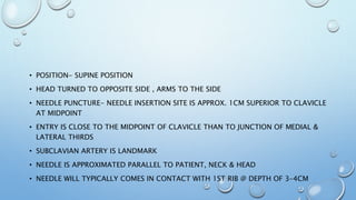 • POSITION- SUPINE POSITION
• HEAD TURNED TO OPPOSITE SIDE , ARMS TO THE SIDE
• NEEDLE PUNCTURE- NEEDLE INSERTION SITE IS APPROX. 1CM SUPERIOR TO CLAVICLE
AT MIDPOINT
• ENTRY IS CLOSE TO THE MIDPOINT OF CLAVICLE THAN TO JUNCTION OF MEDIAL &
LATERAL THIRDS
• SUBCLAVIAN ARTERY IS LANDMARK
• NEEDLE IS APPROXIMATED PARALLEL TO PATIENT, NECK & HEAD
• NEEDLE WILL TYPICALLY COMES IN CONTACT WITH 1ST RIB @ DEPTH OF 3-4CM
 
