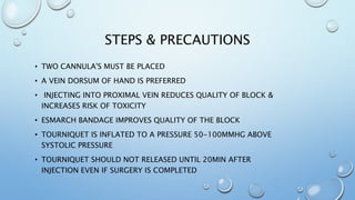 STEPS & PRECAUTIONS
• TWO CANNULA'S MUST BE PLACED
• A VEIN DORSUM OF HAND IS PREFERRED
• INJECTING INTO PROXIMAL VEIN REDUCES QUALITY OF BLOCK &
INCREASES RISK OF TOXICITY
• ESMARCH BANDAGE IMPROVES QUALITY OF THE BLOCK
• TOURNIQUET IS INFLATED TO A PRESSURE 50-100MMHG ABOVE
SYSTOLIC PRESSURE
• TOURNIQUET SHOULD NOT RELEASED UNTIL 20MIN AFTER
INJECTION EVEN IF SURGERY IS COMPLETED
 