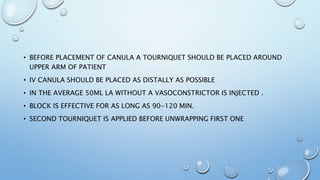 • BEFORE PLACEMENT OF CANULA A TOURNIQUET SHOULD BE PLACED AROUND
UPPER ARM OF PATIENT
• IV CANULA SHOULD BE PLACED AS DISTALLY AS POSSIBLE
• IN THE AVERAGE 50ML LA WITHOUT A VASOCONSTRICTOR IS INJECTED .
• BLOCK IS EFFECTIVE FOR AS LONG AS 90-120 MIN.
• SECOND TOURNIQUET IS APPLIED BEFORE UNWRAPPING FIRST ONE
 