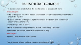 PARESTHESIA TECHNIQUE
 A paresthesia is elicited when the needle comes in contact with nerve .
Disadvantages:
 This technique is reliant on patient cooperation and participation to guide the local
anesthetic injection
 Success with this technique is highly reliable on practioners skill and through
understanding of anatomy
 Takes longer time of action
 More chances of damage to nerves itself & surrounding structures
 Accidental intraneural, intra arterial injection of drug
Advantages :
 Doesn’t need any special equipment
This technique is been replaced by nerve stimulaton in 1980.
 