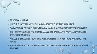 • POSITION – SUPINE
• NEEDLE PUNCTURE WITH THE ARM ABDUCTED AT THE SHOULDER.
• CORACOID PROCESS IS PALPATED & A MARK PLACED AT ITS MOST PROMINENT
• SKIN ENTRY IS MADE IT 2CM MEDIAL & 2CM CAUDAL TO PREVIOUSLY MARKED
CORACOID PROCESS
• NEEDLE IS DIRECTED FROM THE INJECTION SITE IN A VERTICAL PARASAGITTAL
PLANE
• NERVE STIMULATOR TECHNIQUE DISTAL UPPER EXTREMITY MOTOR RESPONSE IS
SOUGHT
 
