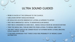 ULTRA SOUND GUIDED
• PROBE IS PLACED AT THE CEPHALAD TO THE CLAVICLE.
• SUBCLAVIAN ARTERY SHOULD BE IMAGED
• BP SHOULD BE LOCATED IMMEDIATLEY LATERAL & SUPERIOR TO ARTERY
• FIRST RIB IS IMMEDIATELY DISTAL TO NEUROVASCULAR BUNDLE
• FIRST RIB IS CONSIDERED AS HARD DECK , NEEDLE SHOULD NEVER BE ADVANCED BEYOND
• THEN THE NEEDLE WILL THEN BE DIRECTED FROM LATERAL TO MEDIAL DIRECTION
• THE FIRST TARGET SHOULD BE CORNER POCKET OF EXTREME INFERO LATERAL BRACHIAL
PLEXUS ADJACENT TO RIB.
• IT HAS BEEN ADDRESSED THAT THERE IS HIGH RISK PROBABILITY OF MISSING ULNAR
DISTRIBUTION
 