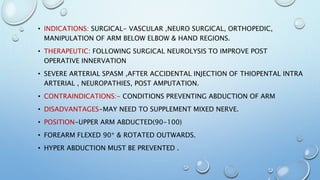 • INDICATIONS: SURGICAL- VASCULAR ,NEURO SURGICAL, ORTHOPEDIC,
MANIPULATION OF ARM BELOW ELBOW & HAND REGIONS.
• THERAPEUTIC: FOLLOWING SURGICAL NEUROLYSIS TO IMPROVE POST
OPERATIVE INNERVATION
• SEVERE ARTERIAL SPASM ,AFTER ACCIDENTAL INJECTION OF THIOPENTAL INTRA
ARTERIAL , NEUROPATHIES, POST AMPUTATION.
• CONTRAINDICATIONS:- CONDITIONS PREVENTING ABDUCTION OF ARM
• DISADVANTAGES-MAY NEED TO SUPPLEMENT MIXED NERVE.
• POSITION-UPPER ARM ABDUCTED(90-100)
• FOREARM FLEXED 90* & ROTATED OUTWARDS.
• HYPER ABDUCTION MUST BE PREVENTED .
 