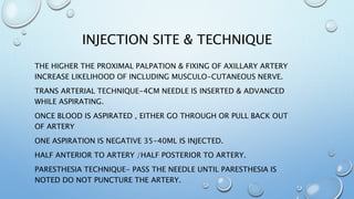 INJECTION SITE & TECHNIQUE
THE HIGHER THE PROXIMAL PALPATION & FIXING OF AXILLARY ARTERY
INCREASE LIKELIHOOD OF INCLUDING MUSCULO-CUTANEOUS NERVE.
TRANS ARTERIAL TECHNIQUE-4CM NEEDLE IS INSERTED & ADVANCED
WHILE ASPIRATING.
ONCE BLOOD IS ASPIRATED , EITHER GO THROUGH OR PULL BACK OUT
OF ARTERY
ONE ASPIRATION IS NEGATIVE 35-40ML IS INJECTED.
HALF ANTERIOR TO ARTERY /HALF POSTERIOR TO ARTERY.
PARESTHESIA TECHNIQUE- PASS THE NEEDLE UNTIL PARESTHESIA IS
NOTED DO NOT PUNCTURE THE ARTERY.
 