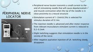PERIPHERAL NERVE
LOCATOR
Peripheral nerve locator transmits a small current to the
end of stimulating needle that will cause depolarization
and muscle contraction when the tip of the needle is in
close proximity to a neural structure
Stimulation current of 1-2mA & 2Hz is selected for
stimulus duration of 0.1ms
The injection needle is advanced and after motor response
from relevant musculature stimulant current is reduced to
0.2-0.3mA
Slight twitching suggests that stimulation needle is in the
vicinity of the nerve
After negative aspiration injection of LA twitching slowly
disappears
 