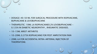 • DOSAGE-40-50 ML FOR SURGICAL PROCEDURE WITH ROPIVACAINE,
BUPIVACAINE & LEVOBUPIVACAINE
• THERAPEUTIC: 10ML LA ROPIVACAINE0.2% LEVOBUPIVACAINE -
0.125% IN DIABETIC NEUROPATHY , RHEUMATIC DISEASES.
• 10-15ML WRIST ARTHRITIS
• 10-20ML 0.375% ROPIVACAINE FOR POST AMPUTATION PAIN
• 20ML LA FOR ACCIDENTAL INTRA-ARTERIAL INJECTION OF
THIOPENTONE.
 