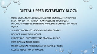 DISTAL UPPER EXTREMITY BLOCK
• MORE DISTAL NERVE BLOCKS MANDATES SIGNIFICANTLY HEAVIER
SEDATION SO THAT PATIENT CAN TOLERATE TOURNIQUET
INFLATION PRESSURE. POTENTIAL PROBLEMS: COMPRESSION NERVE
INJURY.
• SLIGHTLY INCREASED INCIDENCE OF NEUROPATHY
• DOESN’T ALLOW TOURNIQUET.
• INDICATIONS : SUPPLEMENTING BRACHIAL PLEXUS.
• POST OP PAIN IN BIER BLOCK
• MINOR SURGICAL PROCEDURES FOR HAND & FINGER
• CLOSED REDUCTION OF FINGERS.
 