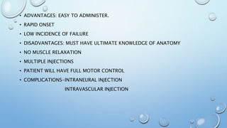 • ADVANTAGES: EASY TO ADMINISTER.
• RAPID ONSET
• LOW INCIDENCE OF FAILURE
• DISADVANTAGES: MUST HAVE ULTIMATE KNOWLEDGE OF ANATOMY
• NO MUSCLE RELAXATION
• MULTIPLE INJECTIONS
• PATIENT WILL HAVE FULL MOTOR CONTROL
• COMPLICATIONS-INTRANEURAL INJECTION
INTRAVASCULAR INJECTION
 