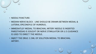 • NEEDLE PUNCTURE:
• MEDIAN NERVE BLOCK : LINE SHOULD BE DRAWN BETWEEN MEDIAL &
LATERAL EPICONDYLE OF HUMERUS.
• IMMEDIATLEY MEDIAL TO BRACHIAL ARTERY NEEDLE IS INSERTED
PARESTHESIAS IS SOUGHT OR NERVE STIMULATOR OR U/S GUIDANCE
IS USED TO DIRECT THE NEEDLE.
• INJECT THE DRUG 3.5ML OF SOLUTION MEDIAL TO BRACHIAL
ARTERY.
 