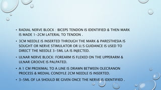 • RADIAL NERVE BLOCK : BICEPS TENDON IS IDENTIFIED & THEN MARK
IS MADE 1-2CM LATERAL TO TENDON .
• 3CM NEEDLE IS INSERTED THROUGH THE MARK & PARESTHESIA IS
SOUGHT OR NERVE STIMULATOR OR U/S GUIDANCE IS USED TO
DIRECT THE NEEDLE 3-5ML LA IS INJECTED.
• ULNAR NERVE BLOCK: FOREARM IS FLEXED ON THE UPPERARM &
ULNAR GROOVE IS PALPATED.
• A 1 CM PROXIMAL TO A LINE IS DRAWN BETWEEN OLECRANON
PROCESS & MEDIAL CONDYLE 2CM NEEDLE IS INSERTED.
• 3-5ML OF LA SHOULD BE GIVEN ONCE THE NERVE IS IDENTIFIED .
 