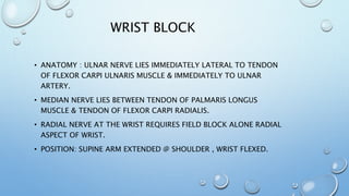 WRIST BLOCK
• ANATOMY : ULNAR NERVE LIES IMMEDIATELY LATERAL TO TENDON
OF FLEXOR CARPI ULNARIS MUSCLE & IMMEDIATELY TO ULNAR
ARTERY.
• MEDIAN NERVE LIES BETWEEN TENDON OF PALMARIS LONGUS
MUSCLE & TENDON OF FLEXOR CARPI RADIALIS.
• RADIAL NERVE AT THE WRIST REQUIRES FIELD BLOCK ALONE RADIAL
ASPECT OF WRIST.
• POSITION: SUPINE ARM EXTENDED @ SHOULDER , WRIST FLEXED.
 