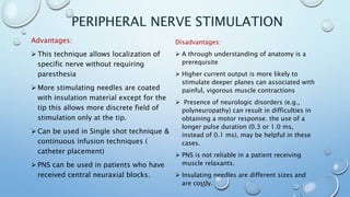 PERIPHERAL NERVE STIMULATION
Advantages:
 This technique allows localization of
specific nerve without requiring
paresthesia
 More stimulating needles are coated
with insulation material except for the
tip this allows more discrete field of
stimulation only at the tip.
 Can be used in Single shot technique &
continuous infusion techniques (
catheter placement)
 PNS can be used in patients who have
received central neuraxial blocks.
Disadvantages:
 A through understanding of anatomy is a
prerequisite
 Higher current output is more likely to
stimulate deeper planes can associated with
painful, vigorous muscle contractions
 Presence of neurologic disorders (e.g.,
polyneuropathy) can result in difficulties in
obtaining a motor response. the use of a
longer pulse duration (0.3 or 1.0 ms,
instead of 0.1 ms), may be helpful in these
cases.
 PNS is not reliable in a patient receiving
muscle relaxants.
 Insulating needles are different sizes and
are costly.
 