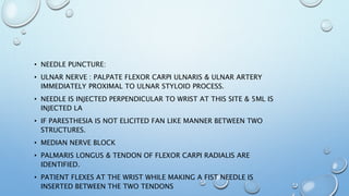 • NEEDLE PUNCTURE:
• ULNAR NERVE : PALPATE FLEXOR CARPI ULNARIS & ULNAR ARTERY
IMMEDIATELY PROXIMAL TO ULNAR STYLOID PROCESS.
• NEEDLE IS INJECTED PERPENDICULAR TO WRIST AT THIS SITE & 5ML IS
INJECTED LA
• IF PARESTHESIA IS NOT ELICITED FAN LIKE MANNER BETWEEN TWO
STRUCTURES.
• MEDIAN NERVE BLOCK
• PALMARIS LONGUS & TENDON OF FLEXOR CARPI RADIALIS ARE
IDENTIFIED.
• PATIENT FLEXES AT THE WRIST WHILE MAKING A FIST NEEDLE IS
INSERTED BETWEEN THE TWO TENDONS
 