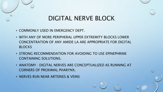 DIGITAL NERVE BLOCK
• COMMONLY USED IN EMERGENCY DEPT.
• WITH ANY OF MORE PERIPHERAL UPPER EXTREMITY BLOCKS LOWER
CONCENTRATION OF ANY AMIDE LA ARE APPROPRIATE FOR DIGITAL
BLOCKS
• STRONG RECOMMENDATION FOR AVOIDING TO USE EPINEPHRINE
CONTAINING SOLUTIONS.
• ANATOMY : DIGITAL NERVES ARE CONCEPTUALIZED AS RUNNING AT
CORNERS OF PROXIMAL PHARYNX.
• NERVES RUN NEAR ARTERIES & VEINS
 