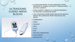 ULTRASOUND
GUIDED NERVE
BLOCKS
 ULTRASOUND REFERS TO HIGH FREQUENCY WAVES
PRODUCED BY PASSING ELECTRICITY THROUGH PIEZO
ELECTRIC ELEMENTS
 THESE ELEMENTS VIBRATE AT A HIGHER FREQUENCY
OF CREATING ULTRASOUND WAVES
 THE ULTRASOUND PROBE SENSES REFLECTED WAVES &
IMAGES ARE GENERATED FROM THESE REFLECTED
WAVES.
 COMPONENTS:
 PROBES
 FREQUENCY
 DEPTH
 FOCUS
 GAIN
 TIME GAIN COMPENSATION
 COLOR DOPPLER
 VISUALIZATION
 