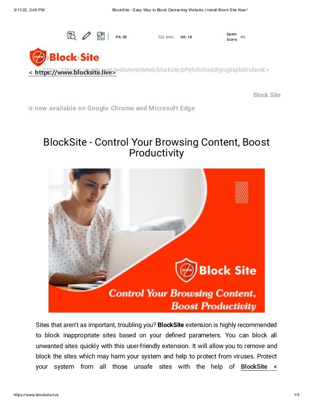 3/11/22, 2:48 PM BlockSite - Easy Way to Block Distracting Website | Install Block Site Now!
https://www.blocksite.live 1/5
Block Site
is now available on Google Chrome and Microsoft Edge
BlockSite - Control Your Browsing Content, Boost
Productivity
Sites that aren’t as important, troubling you? BlockSite extension is highly recommended
to block inappropriate sites based on your defined parameters. You can block all
unwanted sites quickly with this user-friendly extension. It will allow you to remove and
block the sites which may harm your system and help to protect from viruses. Protect
your system from all those unsafe sites with the help of BlockSite <
 Install Block Site
<
https://chrome.google.com/webstore/detail/blocksite/pfhjfcifolioiddfgicgkapbkfndaodc>
< https://www.blocksite.live>
PA: 30 522 links DA: 18
Spam
Score:
4%
PA: 30 522 links DA: 18
Spam
Score:
4%
PA: 30 522 links DA: 18
Spam
Score:
4%
PA: 30 522 links DA: 18
Spam
Score:
4%
PA: 30 522 links DA: 18
Spam
Score:
4%
 