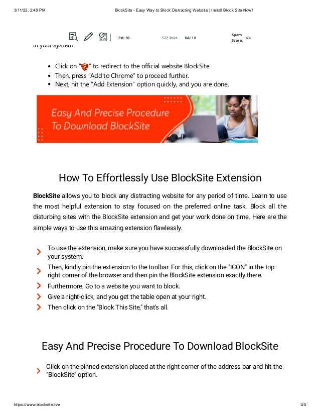 3/11/22, 2:48 PM BlockSite - Easy Way to Block Distracting Website | Install Block Site Now!
https://www.blocksite.live 3/5
to focus on sites that matter. Here are the few clicks to download this incredible extension
in your system:
Click on “ ” to redirect to the official website BlockSite.
Then, press “Add to Chrome” to proceed further.
Next, hit the “Add Extension” option quickly, and you are done.
How To Effortlessly Use BlockSite Extension
BlockSite allows you to block any distracting website for any period of time. Learn to use
the most helpful extension to stay focused on the preferred online task. Block all the
disturbing sites with the BlockSite extension and get your work done on time. Here are the
simple ways to use this amazing extension flawlessly.

To use the extension, make sure you have successfully downloaded the BlockSite on
your system.

Then, kindly pin the extension to the toolbar. For this, click on the "ICON" in the top
right corner of the browser and then pin the BlockSite extension exactly there.
 Furthermore, Go to a website you want to block.
 Give a right-click, and you get the table open at your right.
 Then click on the "Block This Site," that's all.
Easy And Precise Procedure To Download BlockSite

Click on the pinned extension placed at the right corner of the address bar and hit the
"BlockSite" option.
PA: 30 522 links DA: 18
Spam
Score:
4%
PA: 30 522 links DA: 18
Spam
Score:
4%
PA: 30 522 links DA: 18
Spam
Score:
4%
PA: 30 522 links DA: 18
Spam
Score:
4%
 