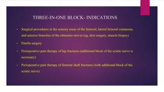 THREE-IN-ONE BLOCK- INDICATIONS
• Surgical procedures in the sensory areas of the femoral, lateral femoral cutaneous,
and anterior branches of the obturator nerves (eg, skin surgery, muscle biopsy)
• Patella surgery
• Perioperative pain therapy of hip fractures (additional block of the sciatic nerve is
necessary)
• Perioperative pain therapy of femoral shaft fractures (with additional block of the
sciatic nerve)
 