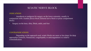 SCIATIC NERVE BLOCK
INDICATIONS:
Anesthesia or analgesia for surgery on the lower extremity, usually in
conjunction with a lumbar plexus block (femoral nerve block or psoas compartment
block).
• Surgery on the knee, tibia, fibula, ankle, and foot
CONTRAINDICATIONS:
Depending on the approach used, sciatic blocks are more or less deep; for deep
approaches (Anterior, Parasacral), coagulopathy or anticoagulation is a relative
contraindication.
 