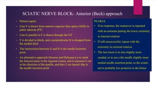 SCIATIC NERVE BLOCK- Anterior (Beck) approach
• Patient supine
• Line F is drawn from anterior superior iliac spine (ASIS) to
pubic tubercle (PT)
• Line G parallel to F is drawn through the GT
• F is divided in thirds, and a perpendicular H is dropped from
the medial third
• The intersection between G and H is the needle insertion
point
• An alternative approach (Souron and Delaunay) is to mark
the femoral pulse in the inguinal crease, and to measure 6 cm
in the direction of the patella, and then 2 cm lateral: that is
the needle insertion point
PEARLS:
• If no response, the maneuver is repeated
with an assistant putting the lower extremity
in internal rotation
• If still unsuccessful, repeat with the
extremity in external rotation
• The last resort is to aim slightly more
caudad, or to use a the needle slightly more
medial needle insertion point, as the sciatic
nerve probably lies posterior to the femur
 