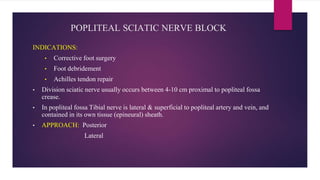 POPLITEAL SCIATIC NERVE BLOCK
INDICATIONS:
• Corrective foot surgery
• Foot debridement
• Achilles tendon repair
• Division sciatic nerve usually occurs between 4-10 cm proximal to popliteal fossa
crease.
• In popliteal fossa Tibial nerve is lateral & superficial to popliteal artery and vein, and
contained in its own tissue (epineural) sheath.
• APPROACH: Posterior
Lateral
 