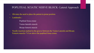 POPLITEAL SCIATIC NERVE BLOCK- Lateral Approach
• Obviates the need to place the patient in prone position
• Landmarks :
Popliteal fossa crease
Vastus lateralis muscle
Biceps femoris muscle
• Needle insertion marked in the groove between the Vastus Lateralis and Biceps
Femoris muscles 7-8 cm above the popliteal fossa crease.
 