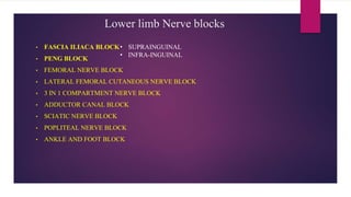Lower limb Nerve blocks
• FASCIA ILIACA BLOCK
• PENG BLOCK
• FEMORAL NERVE BLOCK
• LATERAL FEMORAL CUTANEOUS NERVE BLOCK
• 3 IN 1 COMPARTMENT NERVE BLOCK
• ADDUCTOR CANAL BLOCK
• SCIATIC NERVE BLOCK
• POPLITEAL NERVE BLOCK
• ANKLE AND FOOT BLOCK
• SUPRAINGUINAL
• INFRA-INGUINAL
 