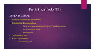 Fascia iliaca block (FIB)
SUPRA-INGUINAL
• Position : Supine with hip extended
• Equipments : Linear transducer
30-40 ml of local anesthetic (0.2% - 0.25% of Ropivacaine)
8 to 10 cm, block needle
Sterile gloves
• Confirmation of side
• Avoid : Inguinal hernia
Femoral artery graft
 