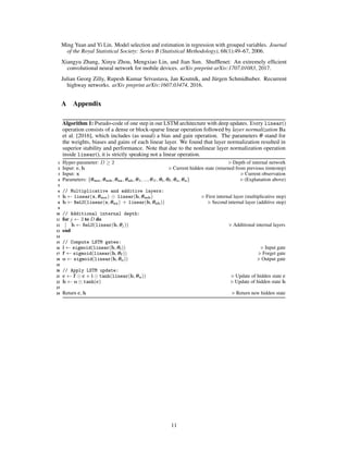 Ming Yuan and Yi Lin. Model selection and estimation in regression with grouped variables. Journal
of the Royal Statistical Society: Series B (Statistical Methodology), 68(1):49–67, 2006.
Xiangyu Zhang, Xinyu Zhou, Mengxiao Lin, and Jian Sun. Shufﬂenet: An extremely efﬁcient
convolutional neural network for mobile devices. arXiv preprint arXiv:1707.01083, 2017.
Julian Georg Zilly, Rupesh Kumar Srivastava, Jan Koutník, and Jürgen Schmidhuber. Recurrent
highway networks. arXiv preprint arXiv:1607.03474, 2016.
A Appendix
Algorithm 1: Pseudo-code of one step in our LSTM architecture with deep updates. Every linear()
operation consists of a dense or block-sparse linear operation followed by layer normalization Ba
et al. [2016], which includes (as usual) a bias and gain operation. The parameters θ stand for
the weights, biases and gains of each linear layer. We found that layer normalization resulted in
superior stability and performance. Note that due to the nonlinear layer normalization operation
inside linear(), it is strictly speaking not a linear operation.
1 Hyper-parameter: D ≥ 2 Depth of internal network
2 Input: c, h Current hidden state (returned from previous timtestep)
3 Input: x Current observation
4 Parameters: {θmx, θmh, θax, θah, θ3, ..., θN , θi, θf , θo, θu} (Explanation above)
5
6 // Multiplicative and additive layers:
7 h ← linear(x, θmx) linear(h, θmh) First internal layer (multiplicative step)
8 h ← ReLU(linear(x, θax) + linear(h, θah)) Second internal layer (additive step)
9
10 // Additional internal depth:
11 for j ← 3 to D do
12 h ← ReLU(linear(h, θj)) Additional internal layers
13 end
14
15 // Compute LSTM gates:
16 i ← sigmoid(linear(h, θi)) Input gate
17 f ← sigmoid(linear(h, θf )) Forget gate
18 o ← sigmoid(linear(h, θo)) Output gate
19
20 // Apply LSTM update:
21 c ← f c + i tanh(linear(h, θu)) Update of hidden state c
22 h ← o tanh(c) Update of hidden state h
23
24 Return c, h Return new hidden state
11
 