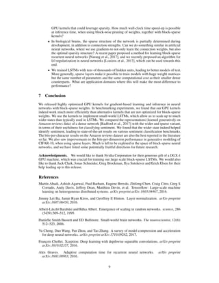 GPU kernels that could leverage sparsity. How much wall-clock time speed-up is possible
at inference time, when using block-wise pruning of weights, together with block-sparse
kernels?
• In biological brains, the sparse structure of the network is partially determined during
development, in addition to connection strengths. Can we do something similar in artiﬁcial
neural networks, where we use gradients to not only learn the connection weights, but also
the optimal sparsity structure? A recent paper proposed a method for learning block-sparse
recurrent neural networks [Narang et al., 2017], and we recently proposed an algorithm for
L0 regularization in neural networks [Louizos et al., 2017], which can be used towards this
end.
• We trained LSTMs with tens of thousands of hidden units, leading to better models of text.
More generally, sparse layers make it possible to train models with huge weight matrices
but the same number of parameters and the same computational cost as their smaller dense
counterparts. What are application domains where this will make the most difference to
performance?
7 Conclusion
We released highly optimized GPU kernels for gradient-based learning and inference in neural
networks with block-sparse weights. In benchmarking experiments, we found that our GPU kernels
indeed work much more efﬁciently than alternative kernels that are not optimized for block-sparse
weights. We use the kernels to implement small-world LSTMs, which allow us to scale up to much
wider states than typically used in LSTMs. We compared the representations (learned generatively on
Amazon reviews data) of a dense network [Radford et al., 2017] with the wider and sparse variant,
in terms of their usefulness for classifying sentiment. We found that the wider state indeed helped
identify sentiment, leading to state-of-the-art results on various sentiment classiﬁcation benchmarks.
The bits-per-character results on the Amazon reviews dataset are also the best reported in the literature
so far. We also saw improvements in the bits-per-dimension performance in generative modeling of
CIFAR-10, when using sparse layers. Much is left to be explored in the space of block-sparse neural
networks, and we have listed some potentially fruitful directions for future research.
Acknowledgments. We would like to thank Nvidia Corporation for their generous gift of a DGX-1
GPU machine, which was crucial for training our large scale block-sparse LSTMs. We would also
like to thank Jack Clark, Jonas Schneider, Greg Brockman, Ilya Sutskever and Erich Elsen for their
help leading up to this release.
References
Martín Abadi, Ashish Agarwal, Paul Barham, Eugene Brevdo, Zhifeng Chen, Craig Citro, Greg S
Corrado, Andy Davis, Jeffrey Dean, Matthieu Devin, et al. Tensorﬂow: Large-scale machine
learning on heterogeneous distributed systems. arXiv preprint arXiv:1603.04467, 2016.
Jimmy Lei Ba, Jamie Ryan Kiros, and Geoffrey E Hinton. Layer normalization. arXiv preprint
arXiv:1607.06450, 2016.
Albert-László Barabási and Réka Albert. Emergence of scaling in random networks. science, 286
(5439):509–512, 1999.
Danielle Smith Bassett and ED Bullmore. Small-world brain networks. The neuroscientist, 12(6):
512–523, 2006.
Yu Cheng, Duo Wang, Pan Zhou, and Tao Zhang. A survey of model compression and acceleration
for deep neural networks. arXiv preprint arXiv:1710.09282, 2017.
François Chollet. Xception: Deep learning with depthwise separable convolutions. arXiv preprint
arXiv:1610.02357, 2016.
Alex Graves. Adaptive computation time for recurrent neural networks. arXiv preprint
arXiv:1603.08983, 2016.
9
 