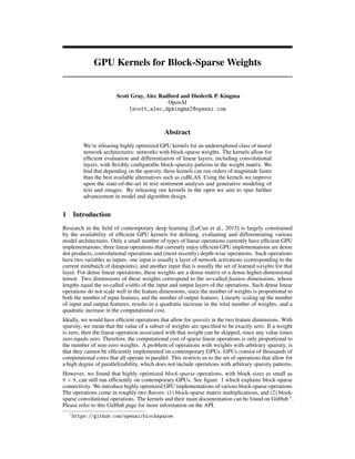 GPU Kernels for Block-Sparse Weights
Scott Gray, Alec Radford and Diederik P. Kingma
OpenAI
[scott,alec,dpkingma]@openai.com
Abstract
We’re releasing highly optimized GPU kernels for an underexplored class of neural
network architectures: networks with block-sparse weights. The kernels allow for
efﬁcient evaluation and differentiation of linear layers, including convolutional
layers, with ﬂexibly conﬁgurable block-sparsity patterns in the weight matrix. We
ﬁnd that depending on the sparsity, these kernels can run orders of magnitude faster
than the best available alternatives such as cuBLAS. Using the kernels we improve
upon the state-of-the-art in text sentiment analysis and generative modeling of
text and images. By releasing our kernels in the open we aim to spur further
advancement in model and algorithm design.
1 Introduction
Research in the ﬁeld of contemporary deep learning [LeCun et al., 2015] is largely constrained
by the availability of efﬁcient GPU kernels for deﬁning, evaluating and differentiating various
model architectures. Only a small number of types of linear operations currently have efﬁcient GPU
implementations; three linear operations that currently enjoy efﬁcient GPU implementations are dense
dot products, convolutional operations and (most recently) depth-wise operations. Such operations
have two variables as inputs: one input is usually a layer of network activations (corresponding to the
current minibatch of datapoints), and another input that is usually the set of learned weights for that
layer. For dense linear operations, these weights are a dense matrix or a dense higher-dimensional
tensor. Two dimensions of these weights correspond to the so-called feature dimensions, whose
lengths equal the so-called widths of the input and output layers of the operations. Such dense linear
operations do not scale well in the feature dimensions, since the number of weights is proportional to
both the number of input features, and the number of output features. Linearly scaling up the number
of input and output features, results in a quadratic increase in the total number of weights, and a
quadratic increase in the computational cost.
Ideally, we would have efﬁcient operations that allow for sparsity in the two feature dimensions. With
sparsity, we mean that the value of a subset of weights are speciﬁed to be exactly zero. If a weight
is zero, then the linear operation associated with that weight can be skipped, since any value times
zero equals zero. Therefore, the computational cost of sparse linear operations is only proportional to
the number of non-zero weights. A problem of operations with weights with arbitrary sparsity, is
that they cannot be efﬁciently implemented on contemporary GPUs. GPUs consist of thousands of
computational cores that all operate in parallel. This restricts us to the set of operations that allow for
a high degree of parallelizability, which does not include operations with arbitrary sparsity patterns.
However, we found that highly optimized block-sparse operations, with block sizes as small as
8 × 8, can still run efﬁciently on contemporary GPUs. See ﬁgure 1 which explains block-sparse
connectivity. We introduce highly optimized GPU implementations of various block-sparse operations.
The operations come in roughly two ﬂavors: (1) block-sparse matrix multiplications, and (2) block-
sparse convolutional operations. The kernels and their main documentation can be found on GitHub 1
.
Please refer to this GitHub page for more information on the API.
1
https://github.com/openai/blocksparse
 
