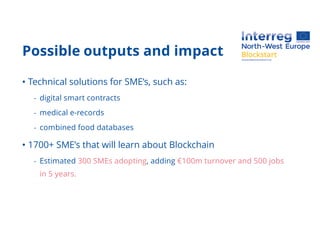 Possible outputs and impact
• Technical solutions for SME’s, such as:
- digital smart contracts
- medical e-records
- combined food databases
• 1700+ SME’s that will learn about Blockchain
- Estimated 300 SMEs adopting, adding €100m turnover and 500 jobs
in 5 years.
 