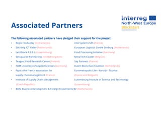 Associated Partners
The following associated partners have pledged their support for the project:
• Regio Foodvalley (Netherlands) Intersystems SAS (France)
• Stichting ICT Valley (Netherlands) European Logistics Centre Limburg (Netherlands)
• Letztblock A.S.B.L. (Luxembourg) Food Processing Initiative (Germany)
• Setsquared Partnership (United Kingdom) MecaTech Cluster (Belgium)
• Teagasc Food Research Centre (Ireland) Say Partners (France)
• FOM University of Applied Sciences (Germany) Dutch Blockchain Coalition (Netherlands)
• Fapics the French association for Eurometropolis Lille - Kortrijk - Tournai
supply chain management (France) (France and Belgium)
• Institute of Supply Chain Management Luxembourg Institute of Science and Technology
(Czech Republic) (Luxembourg)
• BOM Business Development & Foreign Investments BV (Netherlands)
 
