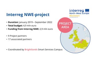 Interreg NWE-project
• Duration: January 2019 – September 2022
• Total budget: 4,9 mln euro
• Funding from Interreg NWE: 2,9 mln euro
• 9 Project partners
• 17 associated partners
• Coordinated by Brightlands Smart Services Campus
 