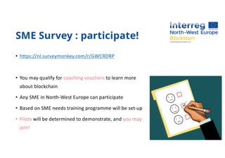SME Survey : participate!
• https://nl.surveymonkey.com/r/GWCRDRP
• You may qualify for coaching vouchers to learn more
about blockchain
• Any SME in North-West Europe can participate
• Based on SME needs training programme will be set-up
• Pilots will be determined to demonstrate, and you may
join!
 