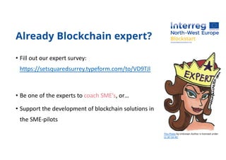 Already Blockchain expert?
• Fill out our expert survey:
https://setsquaredsurrey.typeform.com/to/VD9TJl
• Be one of the experts to coach SME’s, or…
• Support the development of blockchain solutions in
the SME-pilots
This Photo by Unknown Author is licensed under
CC BY-SA-NC
 