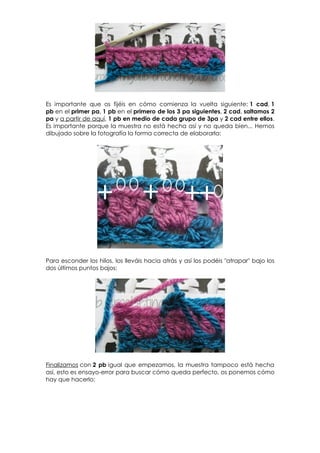 Es importante que os fijéis en cómo comienza la vuelta siguiente: 1 cad, 1
pb en el primer pa, 1 pb en el primero de los 3 pa siguientes, 2 cad, saltamos 2
pa y a partir de aquí, 1 pb en medio de cada grupo de 3pa y 2 cad entre ellos.
Es importante porque la muestra no está hecha así y no queda bien... Hemos
dibujado sobre la fotografía la forma correcta de elaborarla:




Para esconder los hilos, los lleváis hacia atrás y así los podéis "atrapar" bajo los
dos últimos puntos bajos:




Finalizamos con 2 pb igual que empezamos, la muestra tampoco está hecha
así, esto es ensayo-error para buscar cómo queda perfecto, os ponemos cómo
hay que hacerlo:
 