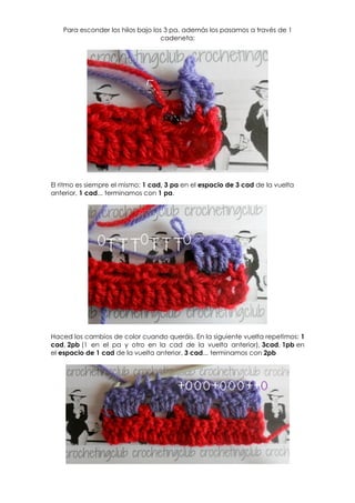 Para esconder los hilos bajo los 3 pa, además los pasamos a través de 1
                                   cadeneta:




El ritmo es siempre el mismo: 1 cad, 3 pa en el espacio de 3 cad de la vuelta
anterior, 1 cad... terminamos con 1 pa.




Haced los cambios de color cuando queráis. En la siguiente vuelta repetimos: 1
cad, 2pb (1 en el pa y otro en la cad de la vuelta anterior), 3cad, 1pb en
el espacio de 1 cad de la vuelta anterior, 3 cad... terminamos con 2pb
 