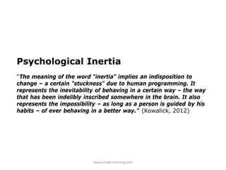 Psychological Inertia
“The meaning of the word "inertia" implies an indisposition to
change – a certain "stuckness" due to human programming. It
represents the inevitability of behaving in a certain way – the way
that has been indelibly inscribed somewhere in the brain. It also
represents the impossibility – as long as a person is guided by his
habits – of ever behaving in a better way.” (Kowalick, 2012)




                           www.create-learning.com
 