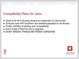 Compatibility Plans for Juno:
● Goal is for all 3’rd party drivers to implement CI (dsvm-full)
● Ensures core API functions are tested/supported on all drivers
● Public visibility of testing and compatibility
● Don’t make it hard for me to upgrade
● DONT BREAK THINGS BETWEEN VERSIONS
 