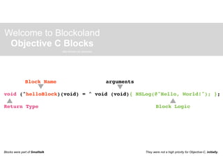 Welcome to Blockoland
 Objective C Blocks
                                also known as closures.




               Block Name                                 arguments

void (^helloBlock)(void) = ^ void (void){ NSLog(@"Hello, World!"); };

Return Type                                                                  Block Logic




Blocks were part of Smalltalk                                         They were not a high priority for Objective-C, initially.
 