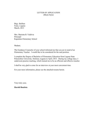 LETTER OF APPLICATION
(Block Style)
Brgy. Bulihan
Famy, Laguna
March, 2013
Mrs. Marietta B. Valdivia
Principal
Kapatalan Elementary School
Madam;
The Guidance Counselor of your school informed me that you are in need of an
Elementary Teacher. I would like to be considered for the said position.
I complete the Degree of Bachelor of Elementary Education from Laguna State
Polytechnic University, Siniloan, Laguna in April, 2013. During my college days, I
underwent practice teaching, which trained me to be an efficient and effective teacher.
I shall be very glad to come for an interview at your most convenient time.
For your more information, please see the attached resume herein.
Very truly your,
Harold Bautista
