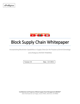 Block Supply Chain Whitepaper
Incorporating Blockchain Capabilities in Supply Chain for the Purpose of Serial Genealogy
and ePedigree (PATENT PENDING)
Confidential and Property of Block Supply Chain Management (BSCM)™
1025 Alameda De Las Pulgas, Suite 2 #631, Belmont, CA 94002
Version 3.0 Date: 12/1/2016
 