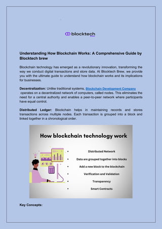 Understanding How Blockchain Works: A Comprehensive Guide by
Blocktech brew
Blockchain technology has emerged as a revolutionary innovation, transforming the
way we conduct digital transactions and store data. At Blocktech Brew, we provide
you with the ultimate guide to understand how blockchain works and its implications
for businesses.
Decentralization: Unlike traditional systems, Blockchain Development Company
operates on a decentralized network of computers, called nodes. This eliminates the
need for a central authority and enables a peer-to-peer network where participants
have equal control.
Distributed Ledger: Blockchain helps in maintaining records and stores
transactions across multiple nodes. Each transaction is grouped into a block and
linked together in a chronological order.
Key Concepts:
 