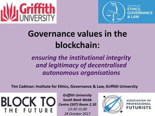 Tim Cadman: Institute for Ethics, Governance & Law, Griffith University
Griffith University
South Bank Webb
Centre (S07) Room 2.10
13:30-15:00
28 October 2017
Governance values in the
blockchain:
ensuring the institutional integrity
and legitimacy of decentralised
autonomous organisations
 
