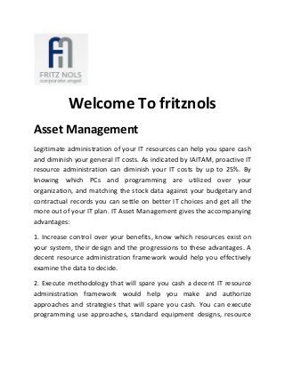 Welcome To fritznols
Asset Management
Legitimate administration of your IT resources can help you spare cash
and diminish your general IT costs. As indicated by IAITAM, proactive IT
resource administration can diminish your IT costs by up to 25%. By
knowing which PCs and programming are utilized over your
organization, and matching the stock data against your budgetary and
contractual records you can settle on better IT choices and get all the
more out of your IT plan. IT Asset Management gives the accompanying
advantages:
1. Increase control over your benefits, know which resources exist on
your system, their design and the progressions to these advantages. A
decent resource administration framework would help you effectively
examine the data to decide.
2. Execute methodology that will spare you cash a decent IT resource
administration framework would help you make and authorize
approaches and strategies that will spare you cash. You can execute
programming use approaches, standard equipment designs, resource
 