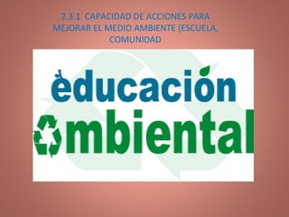 2.3.1  CAPACIDAD DE ACCIONES PARA MEJORAR EL MEDIO AMBIENTE (ESCUELA, COMUNIDAD 