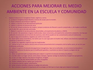 ACCIONES PARA MEJORAR EL MEDIO AMBIENTE EN LA ESCUELA Y COMUNIDAD Separar la basura en 3: inorgánico limpio, orgánico y varios.  2.- La basura inorgánica limpia llevarla a centros de acopio para la reciclen. 3.- hacer composta con la basura orgánica 4.- reducir o suprimir el uso del automovil particular 5.- reducir o suprimir el consumo de carne 6.- En vez de comprar productos de madera, comprar productos de fibracel o acerrín comprimido, o, de madera certificada con el sello FSC, que es de tala controlada. 7.- Reducir o suprimir el uso de productos desechables, principalmente de plástico y UNICEL 8.- En vez de ir de vacaciones a lugares tradicionales, hacer ecoturismo, principalmente ecoturismo campesino. (no hay que confundir el ecoturismo con el turismo de aventura, este último puede ser tan contaminante como el tradicional). 9.- Usar el agua de la lavadora y regadera par jalarle al escusado. 10.- hacer baños secos anaeróbicos. Son baños que no usan agua pero no huelen mal, utilizan unas bacterias especiales que convierten el deshecho en abono. 11.- preferir los vegetales orgánicos que los tradicionales 12.- cultivar la tierra con abono natural como el humus proveniente de la composta y de los baños secos, en vez de usan fertilizantes artificiales. 13.- reducir o suprimir el consumo de prganismos transgénicos. Que no te confundan, no es lo mismo la clonación o hibridación tradicional de plantas que la modificación genética. La primera no tiene el impacto ecológico de los transgénicos. 14.. llebar al supermercado tu propia bolsa para reducir o suprimir el consumo de bolsas de plástico.  15.- Cuando vallas a un lugar natural, como playa o bosque, regresar contigo los deshechos inorgánicos que generes. 16.- si vas a un lugar natural y hay basura inorgánica, recógela 17.- cambiar el us de pilas deshechables por pilas recargables 18.- Preferir adoptar perros o gatos que comprarlos 19.- Si tenemos perros o gatos, esterilizarlos 20.- evitar comprar animales y plantas en peligro de extinción 21.- Dar a conocer a la gente la importancia de la ecología y lo fácil que es hacer algo para mejorar la situación. 
