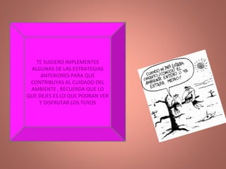 TE SUGIERO IMPLEMENTES ALGUNAS DE LAS ESTRATEGIAS ANTERIORES PARA QUE CONTRIBUYAS AL CUIDADO DEL AMBIENTE , RECUERDA QUE LO QUE DEJES ES LO QUE PODRAN VER Y DISFRUTAR LOS TUYOS 