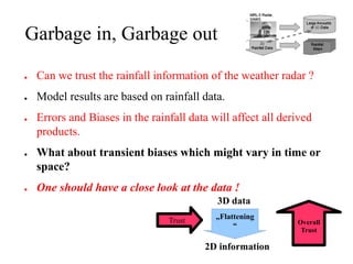 Garbage in, Garbage out

●   Can we trust the rainfall information of the weather radar ?
●   Model results are based on rainfall data.
●   Errors and Biases in the rainfall data will affect all derived
    products.
●   What about transient biases which might vary in time or
    space?
●   One should have a close look at the data !
                                            3D data
                                 Trust      „Flattening
                                                              Overall
                                                 “
                                                               Trust

                                         2D information
 